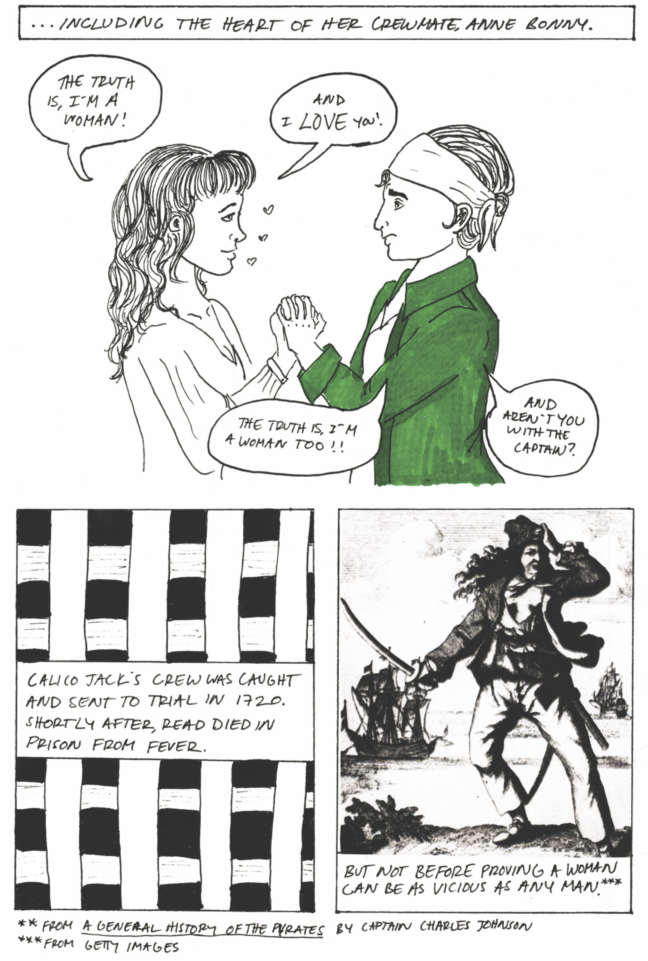 Including the heart of her crewmate Anne Bonny. Anne confesses, 'the truth is, I'm a woman! And I love you!' Mary replies, 'The truth is, I'm a woman too!! And aren't you with the captain?' Calico Jack's crew was caught and sent to trial in 1720. Shortly after, Read died in prison from fever. But not before proving a woman can be as vicious as any man.